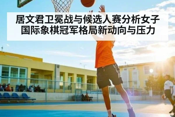 居文君卫冕战与候选人赛分析女子国际象棋冠军格局新动向与压力 | SPORTS